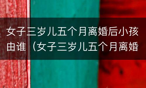 女子三岁儿五个月离婚后小孩由谁（女子三岁儿五个月离婚后小孩由谁抚养呢）