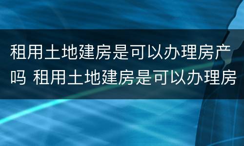 租用土地建房是可以办理房产吗 租用土地建房是可以办理房产吗合法吗