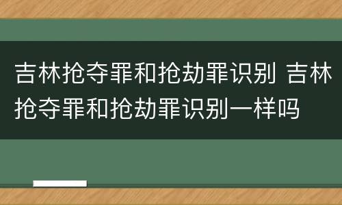 吉林抢夺罪和抢劫罪识别 吉林抢夺罪和抢劫罪识别一样吗