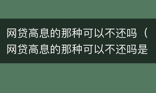 网贷高息的那种可以不还吗（网贷高息的那种可以不还吗是真的吗）