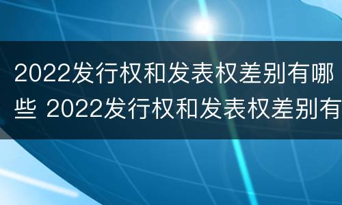 2022发行权和发表权差别有哪些 2022发行权和发表权差别有哪些呢