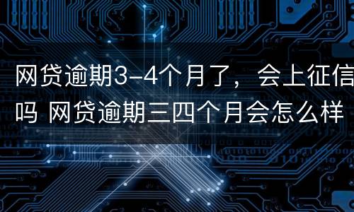 网贷逾期3-4个月了，会上征信吗 网贷逾期三四个月会怎么样