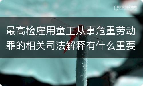 最高检雇用童工从事危重劳动罪的相关司法解释有什么重要内容