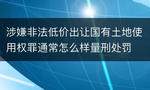 涉嫌非法低价出让国有土地使用权罪通常怎么样量刑处罚