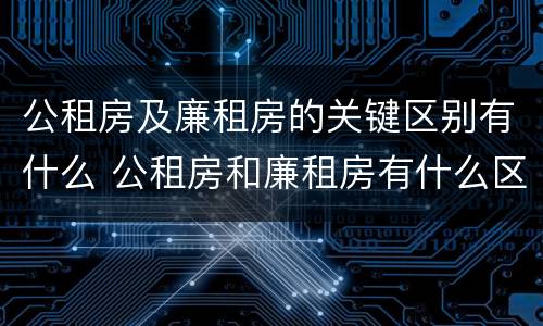 公租房及廉租房的关键区别有什么 公租房和廉租房有什么区别呢