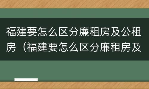 福建要怎么区分廉租房及公租房（福建要怎么区分廉租房及公租房呢）