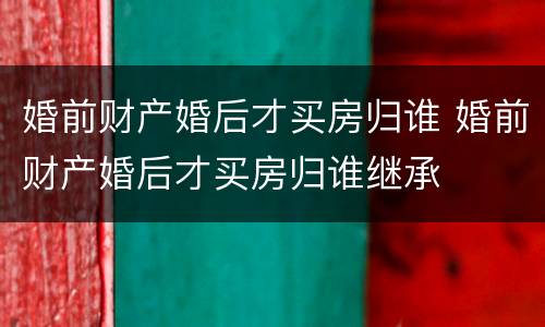 婚前财产婚后才买房归谁 婚前财产婚后才买房归谁继承