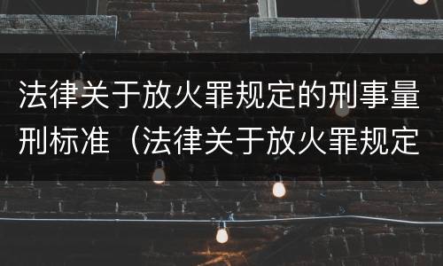 法律关于放火罪规定的刑事量刑标准（法律关于放火罪规定的刑事量刑标准是）