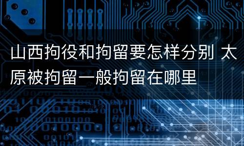 山西拘役和拘留要怎样分别 太原被拘留一般拘留在哪里