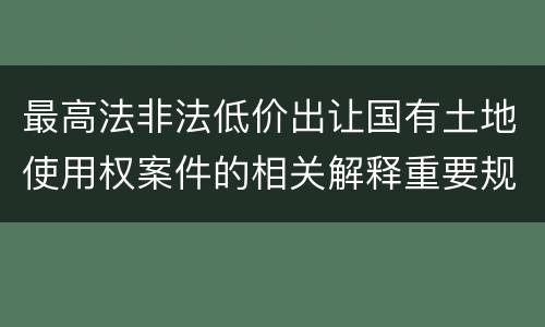 最高法非法低价出让国有土地使用权案件的相关解释重要规定包括什么