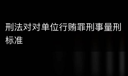 刑法对对单位行贿罪刑事量刑标准