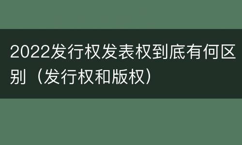 2022发行权发表权到底有何区别（发行权和版权）