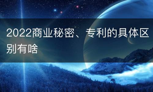 2022商业秘密、专利的具体区别有啥