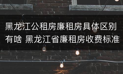 黑龙江公租房廉租房具体区别有啥 黑龙江省廉租房收费标准是多少