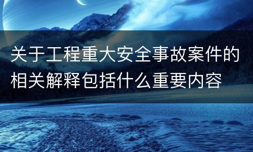 关于工程重大安全事故案件的相关解释包括什么重要内容