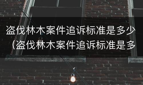 盗伐林木案件追诉标准是多少（盗伐林木案件追诉标准是多少钱）