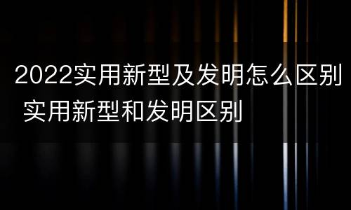 2022实用新型及发明怎么区别 实用新型和发明区别