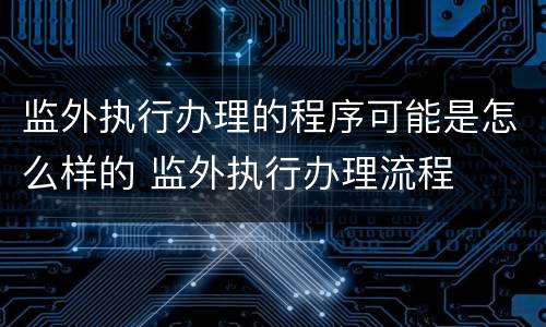 监外执行办理的程序可能是怎么样的 监外执行办理流程