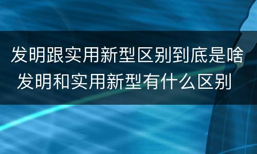 发明跟实用新型区别到底是啥 发明和实用新型有什么区别