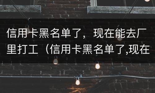 信用卡黑名单了，现在能去厂里打工（信用卡黑名单了,现在能去厂里打工不）