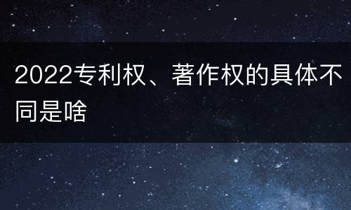 2022专利权、著作权的具体不同是啥