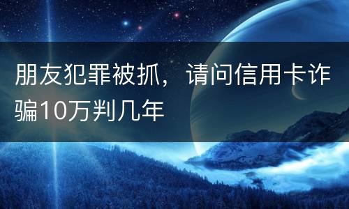 朋友犯罪被抓，请问信用卡诈骗10万判几年