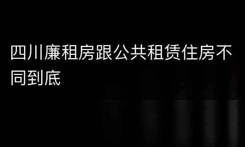 四川廉租房跟公共租赁住房不同到底