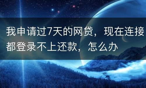 我申请过7天的网贷，现在连接都登录不上还款，怎么办