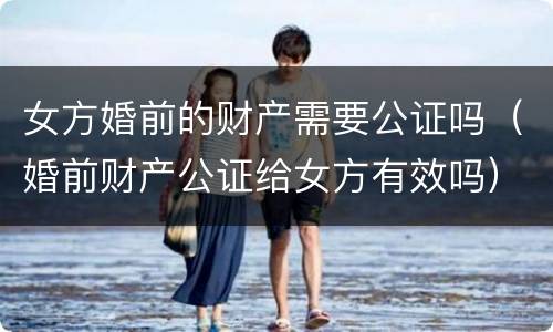 女方婚前的财产需要公证吗（婚前财产公证给女方有效吗）