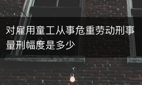 对雇用童工从事危重劳动刑事量刑幅度是多少