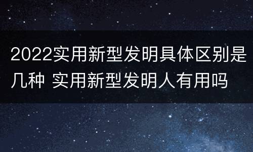 2022实用新型发明具体区别是几种 实用新型发明人有用吗