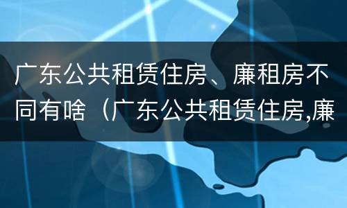 广东公共租赁住房、廉租房不同有啥（广东公共租赁住房,廉租房不同有啥区别）