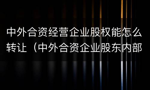 中外合资经营企业股权能怎么转让（中外合资企业股东内部转让）