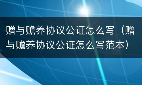 赠与赡养协议公证怎么写（赠与赡养协议公证怎么写范本）