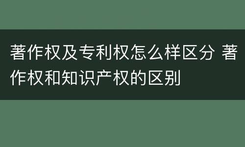 著作权及专利权怎么样区分 著作权和知识产权的区别