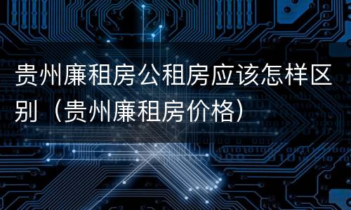 贵州廉租房公租房应该怎样区别（贵州廉租房价格）