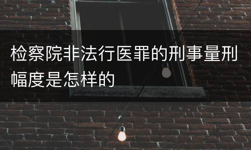 检察院非法行医罪的刑事量刑幅度是怎样的