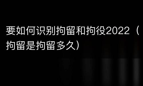 要如何识别拘留和拘役2022（拘留是拘留多久）