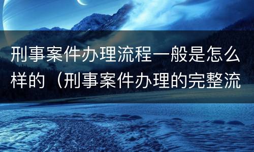 刑事案件办理流程一般是怎么样的（刑事案件办理的完整流程图）