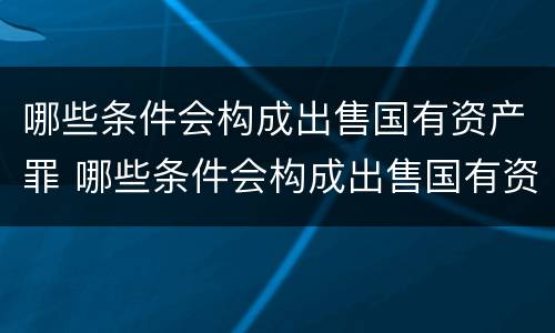 哪些条件会构成出售国有资产罪 哪些条件会构成出售国有资产罪行