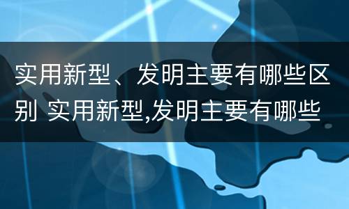 实用新型、发明主要有哪些区别 实用新型,发明主要有哪些区别呢