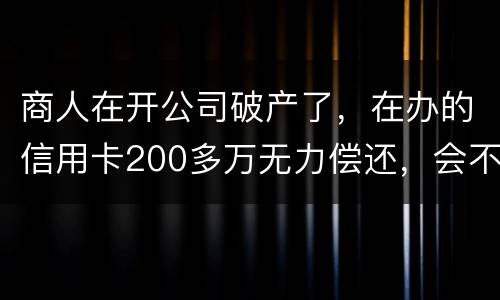 商人在开公司破产了，在办的信用卡200多万无力偿还，会不会被坐牢