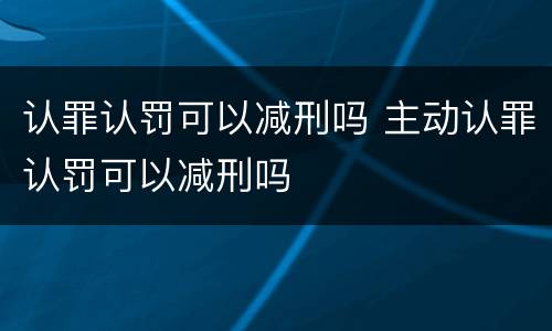 认罪认罚可以减刑吗 主动认罪认罚可以减刑吗