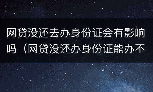 网贷没还去办身份证会有影响吗（网贷没还办身份证能办不）