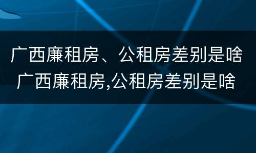 广西廉租房、公租房差别是啥 广西廉租房,公租房差别是啥呀