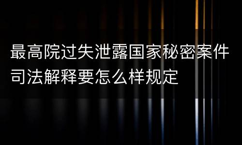 最高院过失泄露国家秘密案件司法解释要怎么样规定