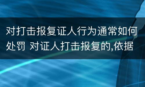 对打击报复证人行为通常如何处罚 对证人打击报复的,依据相关规定怎么处分