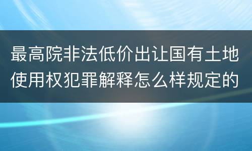 最高院非法低价出让国有土地使用权犯罪解释怎么样规定的