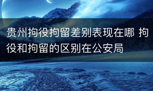 贵州拘役拘留差别表现在哪 拘役和拘留的区别在公安局