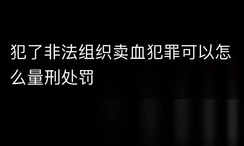 犯了非法组织卖血犯罪可以怎么量刑处罚